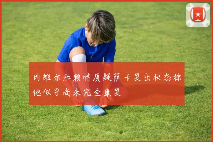 内维尔和赖特质疑萨卡复出状态称他似乎尚未完全康复
