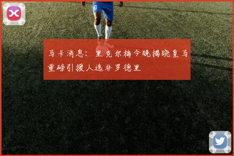 马卡消息：里克尔梅今晚揭晓皇马重磅引援人选非罗德里