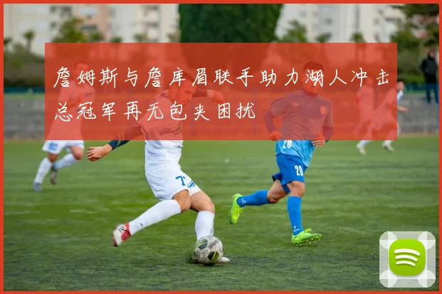 詹姆斯与詹库眉联手助力湖人冲击总冠军再无包夹困扰