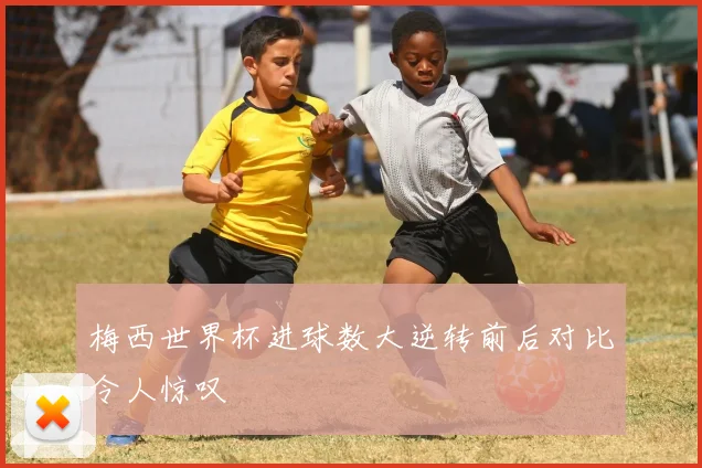 梅西世界杯进球数大逆转前后对比令人惊叹
