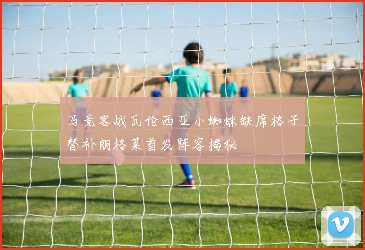 马竞客战瓦伦西亚小蜘蛛缺席格子替补朗格莱首发阵容揭秘
