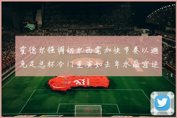 霍德尔强调切尔西需加快节奏以避免足总杯冷门重演如去年水晶宫逆袭曼城