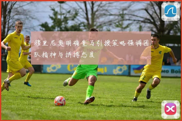 穆里尼奥明确皇马引援策略强调团队精神与拼搏态度
