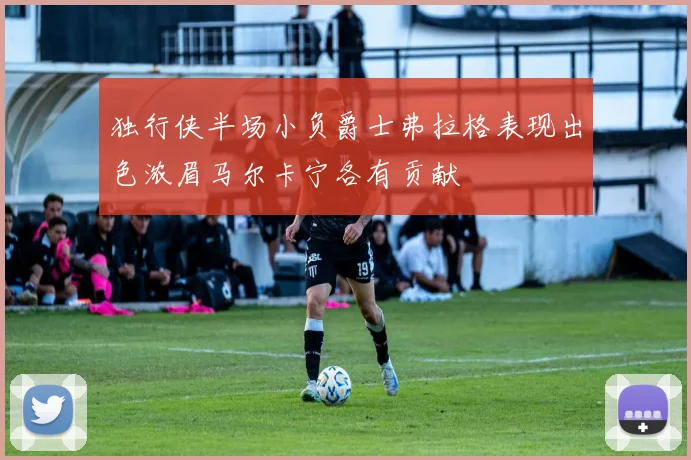 独行侠半场小负爵士弗拉格表现出色浓眉马尔卡宁各有贡献