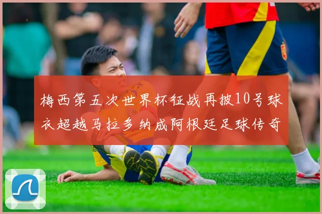 梅西第五次世界杯征战再披10号球衣超越马拉多纳成阿根廷足球传奇