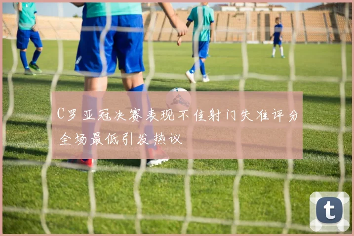 C罗亚冠决赛表现不佳射门失准评分全场最低引发热议