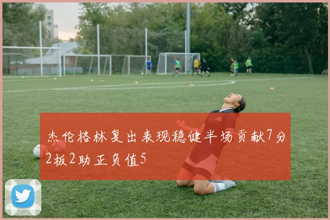 杰伦格林复出表现稳健半场贡献7分2板2助正负值5