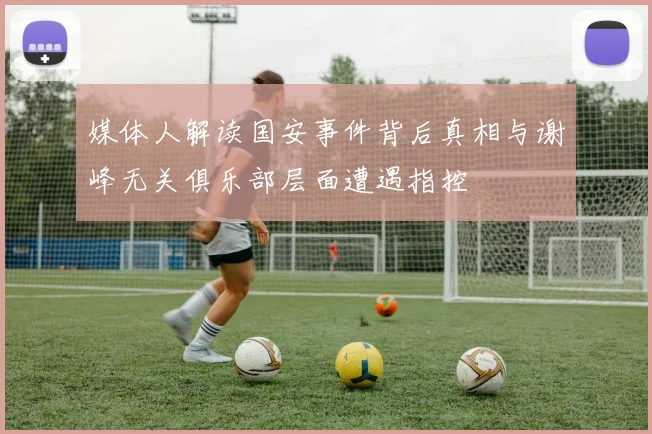 媒体人解读国安事件背后真相与谢峰无关俱乐部层面遭遇指控