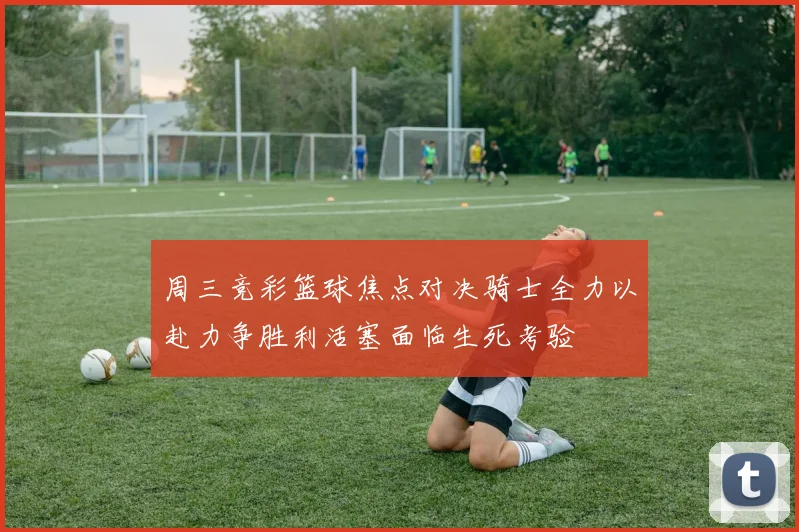 周三竞彩篮球焦点对决骑士全力以赴力争胜利活塞面临生死考验