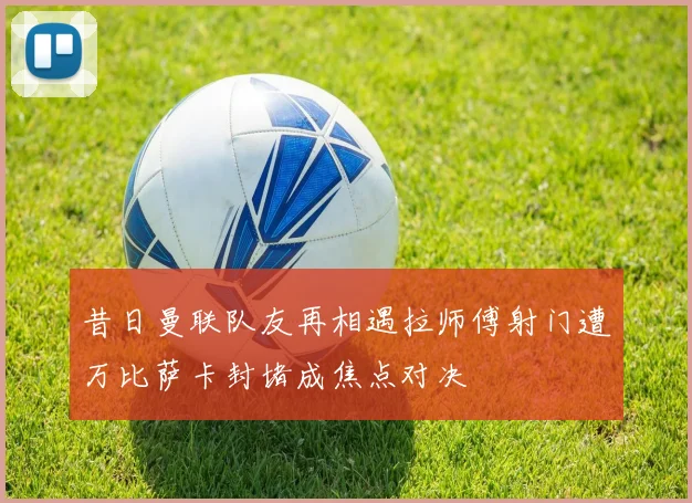 昔日曼联队友再相遇拉师傅射门遭万比萨卡封堵成焦点对决