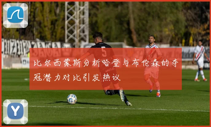 比尔西蒙斯分析哈登与布伦森的夺冠潜力对比引发热议