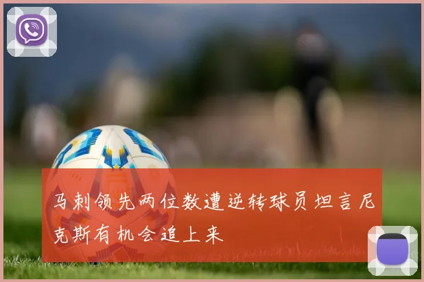 马刺领先两位数遭逆转球员坦言尼克斯有机会追上来
