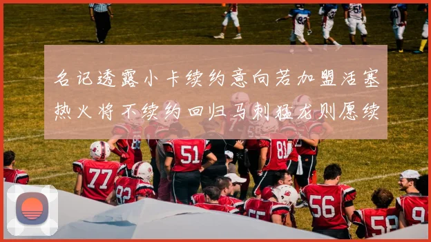 名记透露小卡续约意向若加盟活塞热火将不续约回归马刺猛龙则愿续约