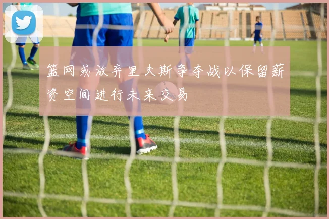 篮网或放弃里夫斯争夺战以保留薪资空间进行未来交易