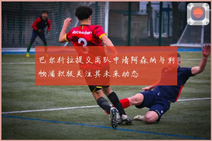 巴尔科拉提交离队申请阿森纳与利物浦积极关注其未来动态