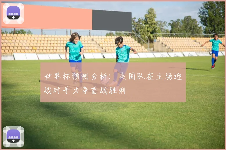 世界杯预测分析：美国队在主场迎战对手力争首战胜利