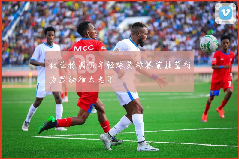 杜兰特调侃年轻球员称赛前挂筐行为显幼稚太老了
