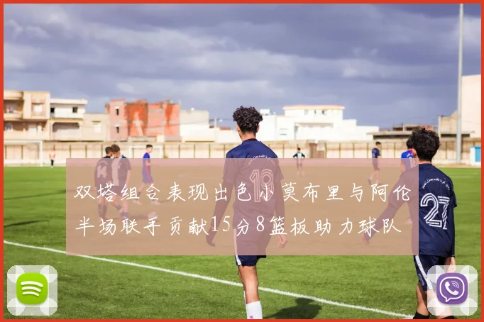 双塔组合表现出色小莫布里与阿伦半场联手贡献15分8篮板助力球队