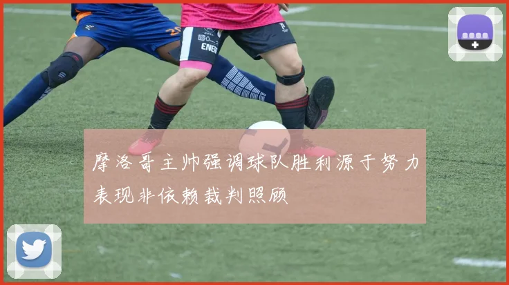 摩洛哥主帅强调球队胜利源于努力表现非依赖裁判照顾
